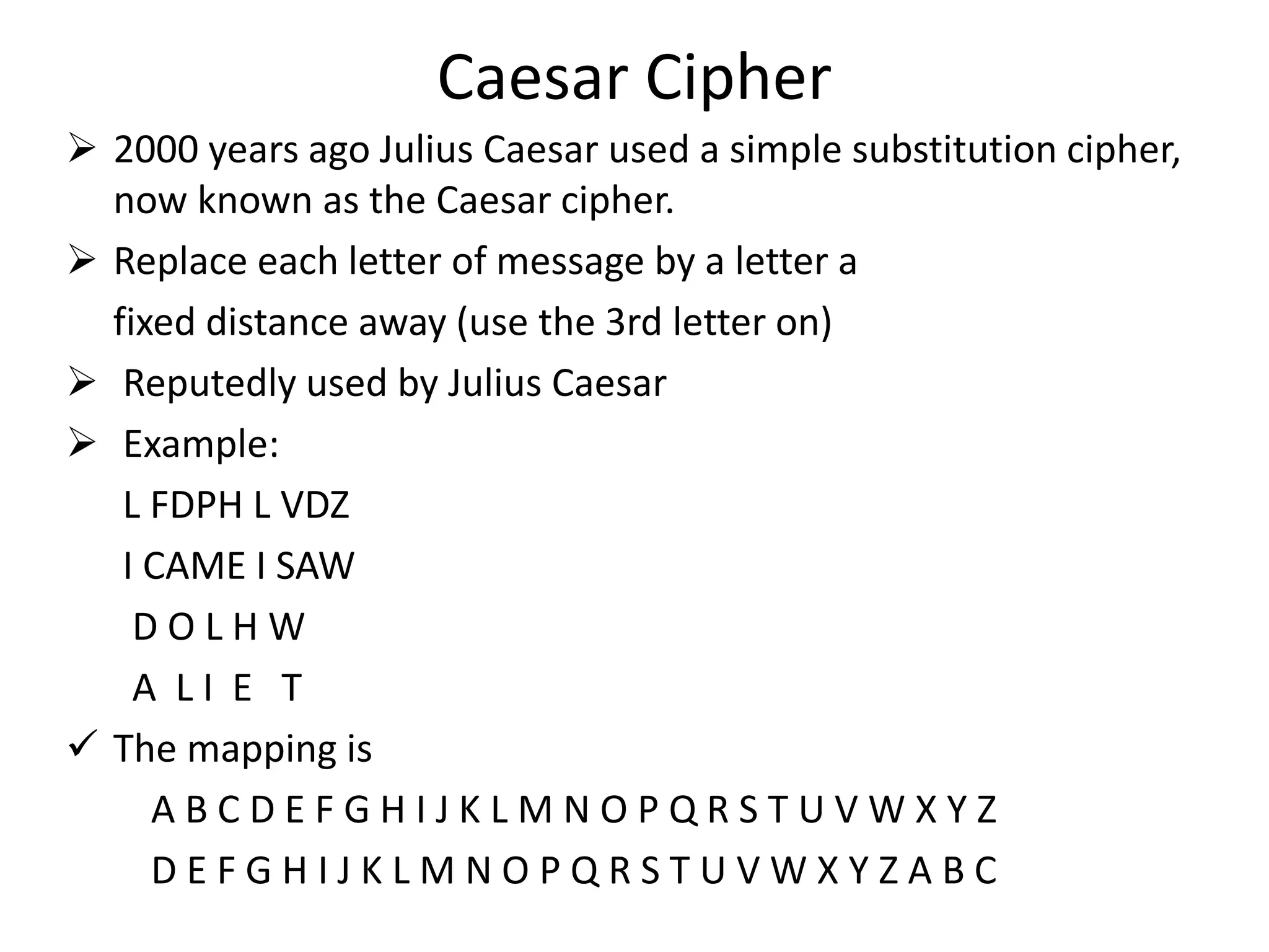 Caesar Cipher
 2000 years ago Julius Caesar used a simple substitution cipher,
now known as the Caesar cipher.
 Replace each letter of message by a letter a
fixed distance away (use the 3rd letter on)
 Reputedly used by Julius Caesar
 Example:
L FDPH L VDZ
I CAME I SAW
D O L H W
A L I E T
 The mapping is
A B C D E F G H I J K L M N O P Q R S T U V W X Y Z
D E F G H I J K L M N O P Q R S T U V W X Y Z A B C
 