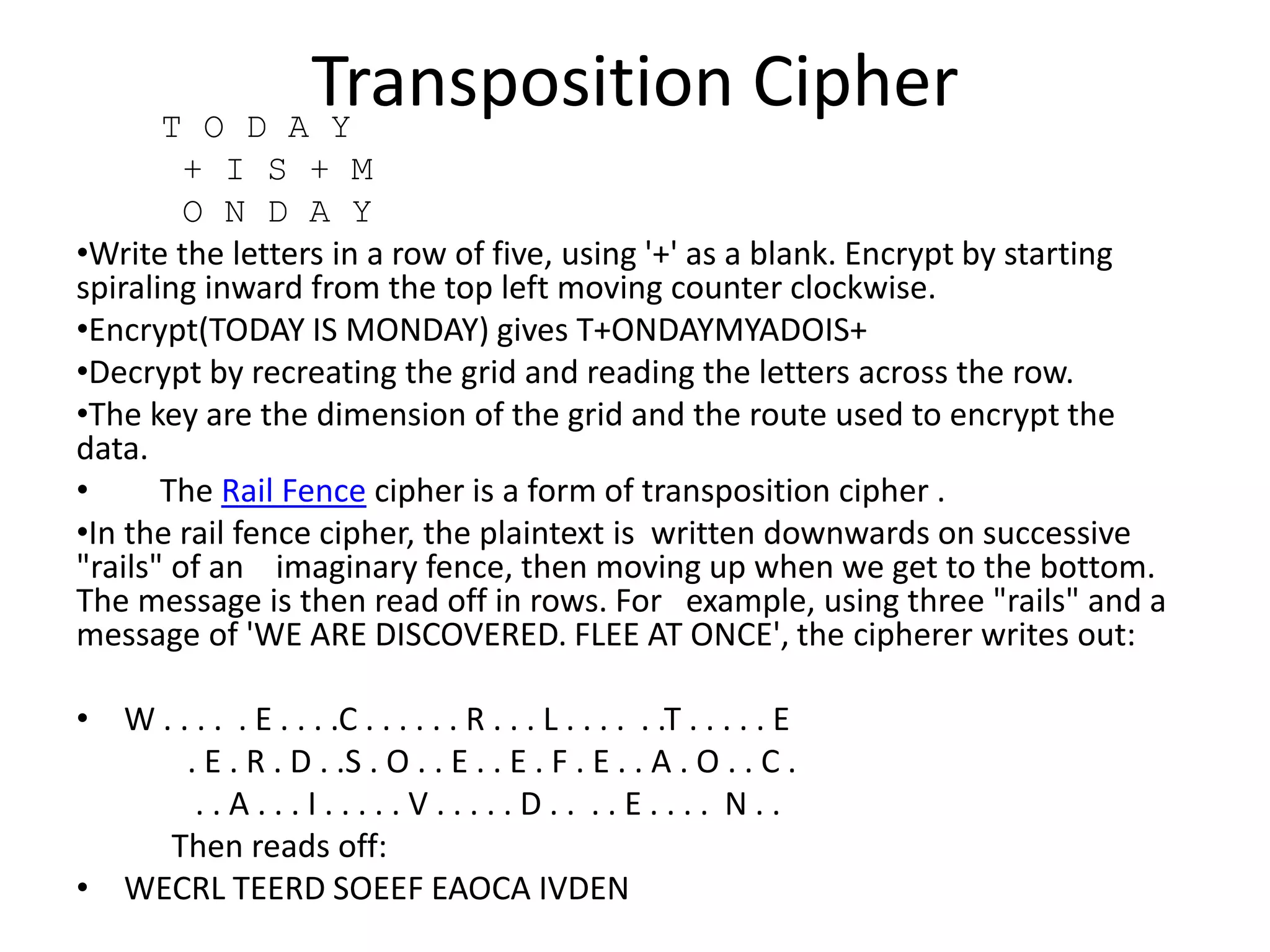 Transposition CipherT O D A Y
+ I S + M
O N D A Y
•Write the letters in a row of five, using '+' as a blank. Encrypt by starting
spiraling inward from the top left moving counter clockwise.
•Encrypt(TODAY IS MONDAY) gives T+ONDAYMYADOIS+
•Decrypt by recreating the grid and reading the letters across the row.
•The key are the dimension of the grid and the route used to encrypt the
data.
• The Rail Fence cipher is a form of transposition cipher .
•In the rail fence cipher, the plaintext is written downwards on successive
"rails" of an imaginary fence, then moving up when we get to the bottom.
The message is then read off in rows. For example, using three "rails" and a
message of 'WE ARE DISCOVERED. FLEE AT ONCE', the cipherer writes out:
• W . . . . . E . . . .C . . . . . . R . . . L . . . . . .T . . . . . E
. E . R . D . .S . O . . E . . E . F . E . . A . O . . C .
. . A . . . I . . . . . V . . . . . D . . . . E . . . . N . .
Then reads off:
• WECRL TEERD SOEEF EAOCA IVDEN
 