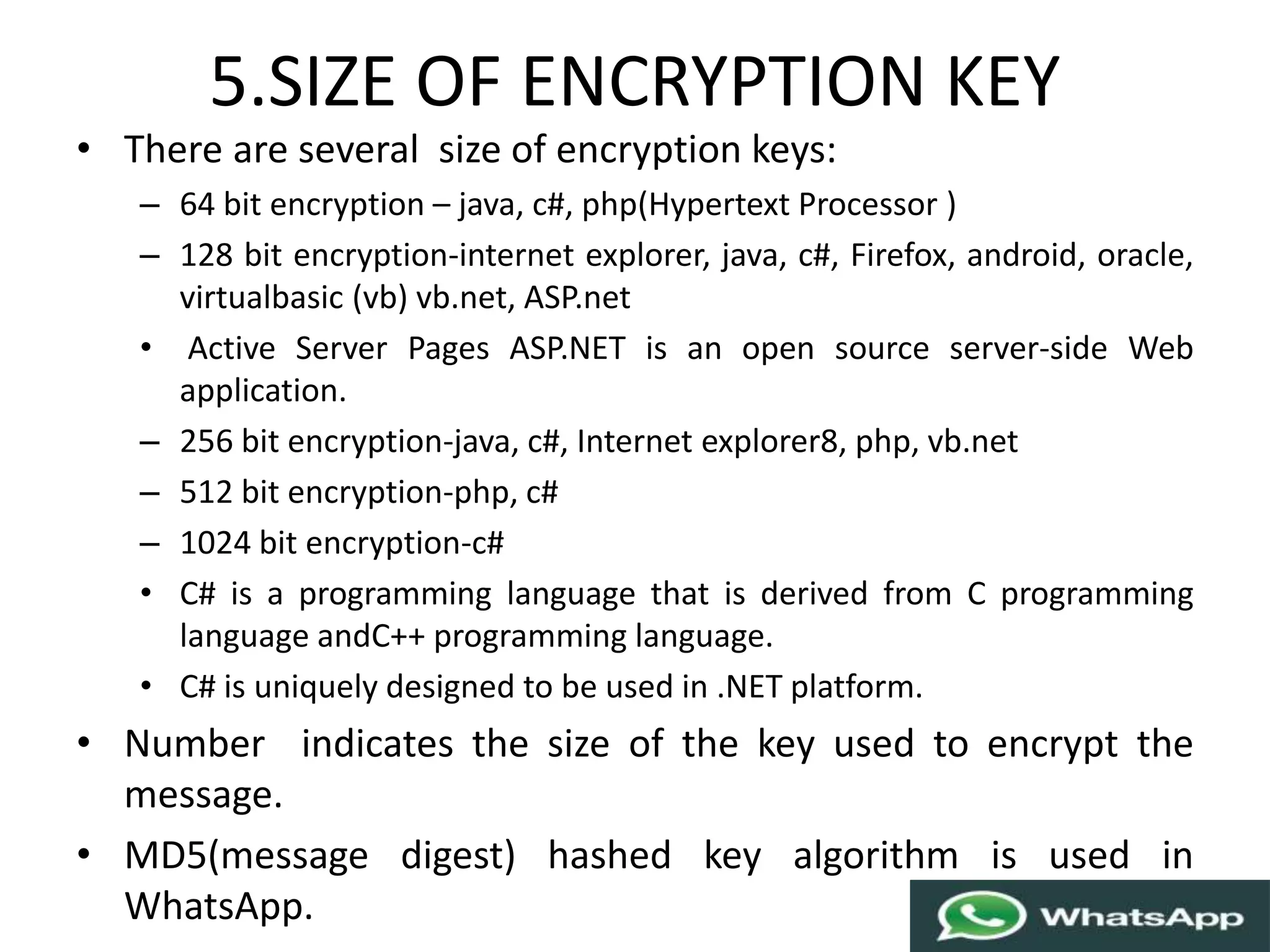 5.SIZE OF ENCRYPTION KEY
• There are several size of encryption keys:
– 64 bit encryption – java, c#, php(Hypertext Processor )
– 128 bit encryption-internet explorer, java, c#, Firefox, android, oracle,
virtualbasic (vb) vb.net, ASP.net
• Active Server Pages ASP.NET is an open source server-side Web
application.
– 256 bit encryption-java, c#, Internet explorer8, php, vb.net
– 512 bit encryption-php, c#
– 1024 bit encryption-c#
• C# is a programming language that is derived from C programming
language andC++ programming language.
• C# is uniquely designed to be used in .NET platform.
• Number indicates the size of the key used to encrypt the
message.
• MD5(message digest) hashed key algorithm is used in
WhatsApp.
 