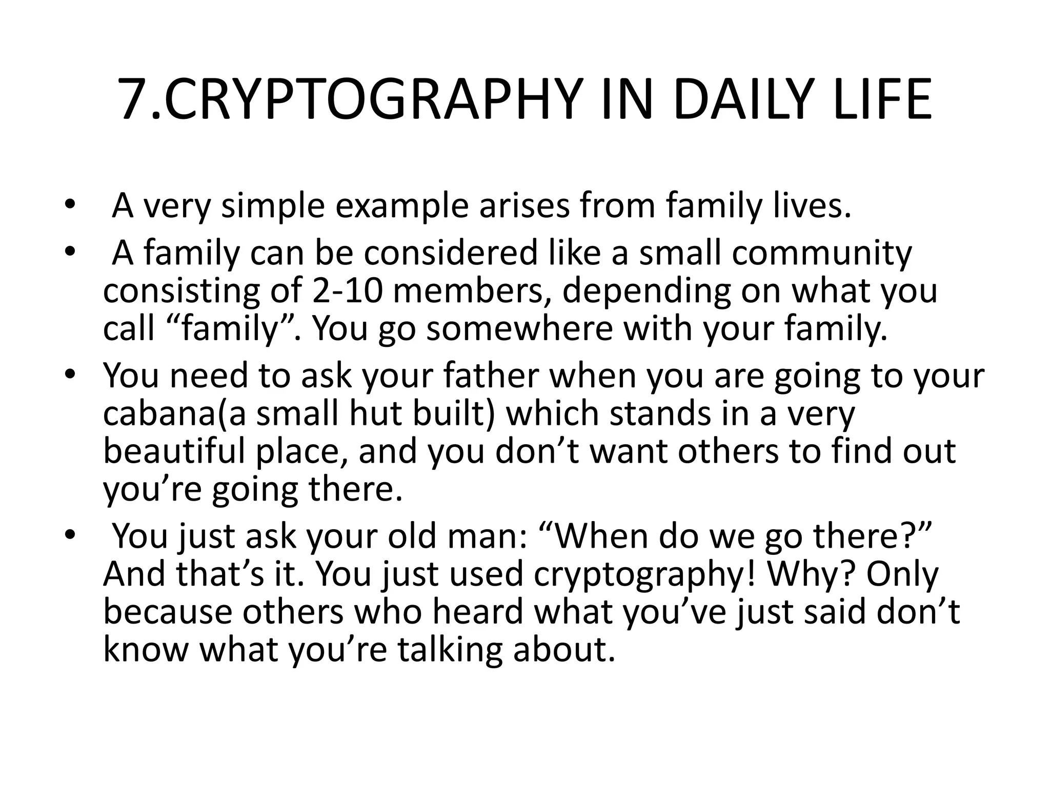 7.CRYPTOGRAPHY IN DAILY LIFE
• A very simple example arises from family lives.
• A family can be considered like a small community
consisting of 2-10 members, depending on what you
call “family”. You go somewhere with your family.
• You need to ask your father when you are going to your
cabana(a small hut built) which stands in a very
beautiful place, and you don’t want others to find out
you’re going there.
• You just ask your old man: “When do we go there?”
And that’s it. You just used cryptography! Why? Only
because others who heard what you’ve just said don’t
know what you’re talking about.
 