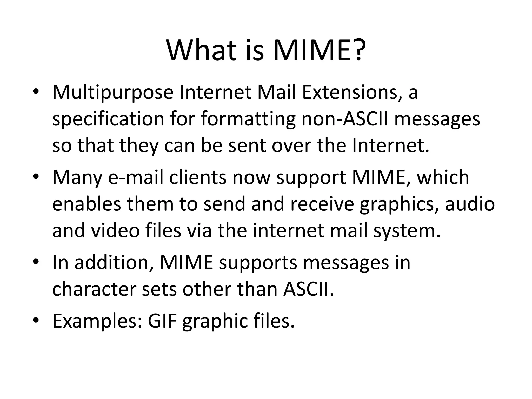 What is MIME?
• Multipurpose Internet Mail Extensions, a
specification for formatting non-ASCII messages
so that they can be sent over the Internet.
• Many e-mail clients now support MIME, which
enables them to send and receive graphics, audio
and video files via the internet mail system.
• In addition, MIME supports messages in
character sets other than ASCII.
• Examples: GIF graphic files.
 