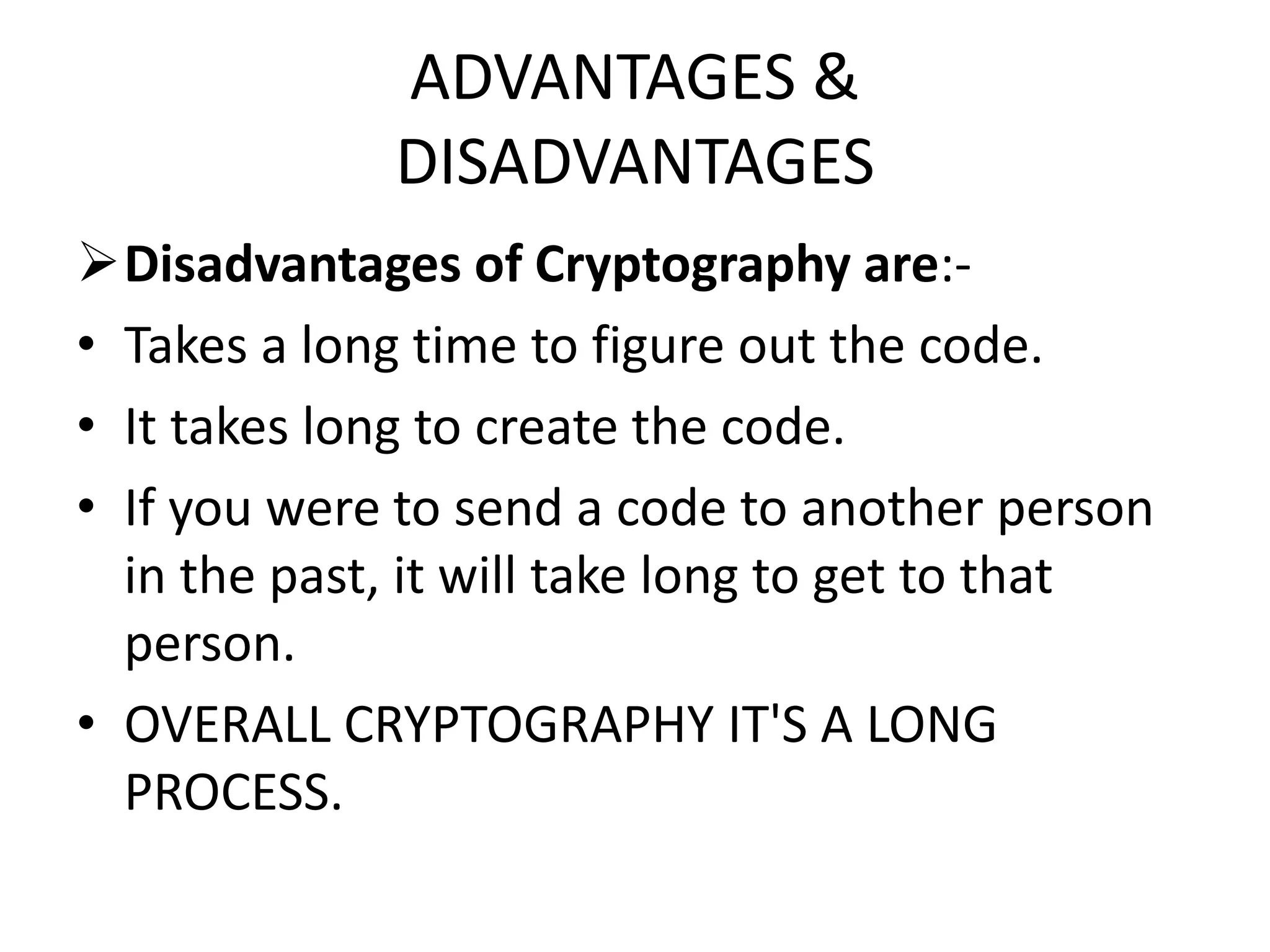 ADVANTAGES &
DISADVANTAGES
Disadvantages of Cryptography are:-
• Takes a long time to figure out the code.
• It takes long to create the code.
• If you were to send a code to another person
in the past, it will take long to get to that
person.
• OVERALL CRYPTOGRAPHY IT'S A LONG
PROCESS.
 