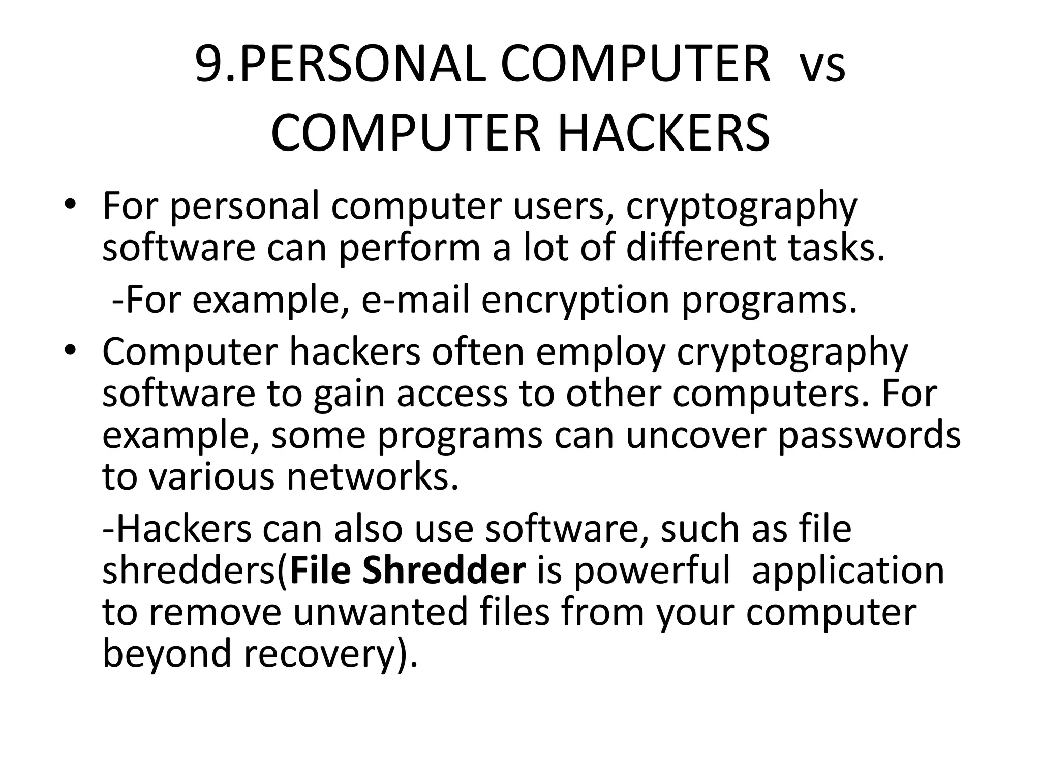 9.PERSONAL COMPUTER vs
COMPUTER HACKERS
• For personal computer users, cryptography
software can perform a lot of different tasks.
-For example, e-mail encryption programs.
• Computer hackers often employ cryptography
software to gain access to other computers. For
example, some programs can uncover passwords
to various networks.
-Hackers can also use software, such as file
shredders(File Shredder is powerful application
to remove unwanted files from your computer
beyond recovery).
 