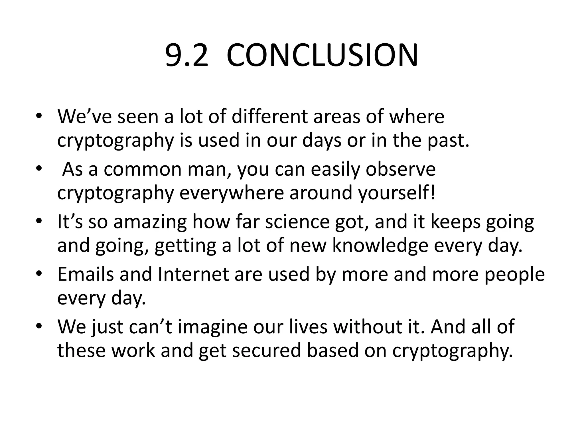 9.2 CONCLUSION
• We’ve seen a lot of different areas of where
cryptography is used in our days or in the past.
• As a common man, you can easily observe
cryptography everywhere around yourself!
• It’s so amazing how far science got, and it keeps going
and going, getting a lot of new knowledge every day.
• Emails and Internet are used by more and more people
every day.
• We just can’t imagine our lives without it. And all of
these work and get secured based on cryptography.
 