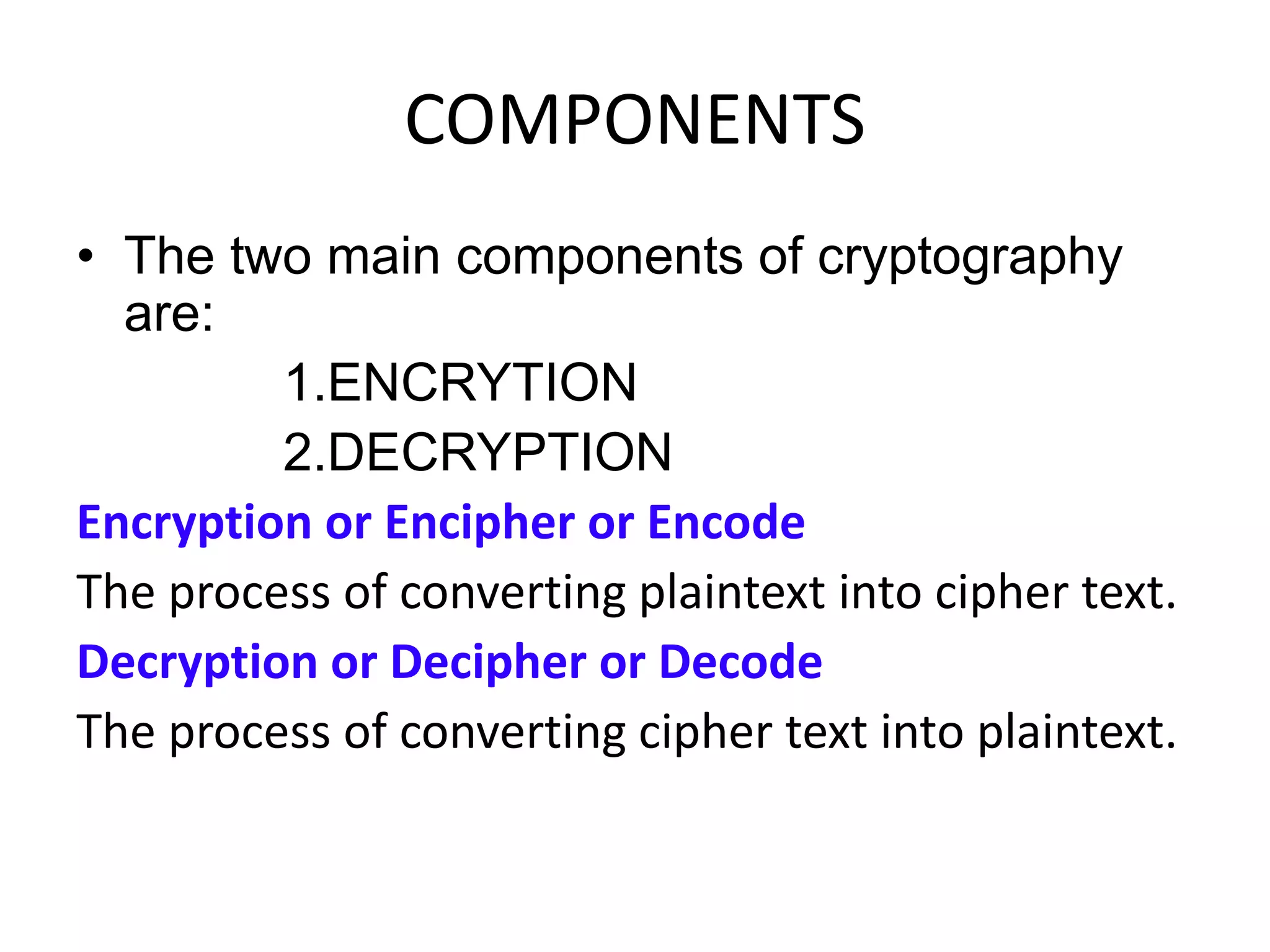 COMPONENTS
• The two main components of cryptography
are:
1.ENCRYTION
2.DECRYPTION
Encryption or Encipher or Encode
The process of converting plaintext into cipher text.
Decryption or Decipher or Decode
The process of converting cipher text into plaintext.
 