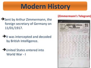 Modern History
(Zimmermann’s Telegram)
Sent by Arthur Zimmermann, the
foreign secretary of Germany on
11/01/1917.
United States entered into
World War - I
It was intercepted and decoded
by British Intelligence.
 