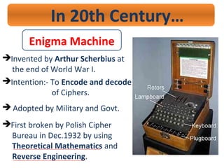 In 20th Century…
Invented by Arthur Scherbius at
the end of World War I.
Intention:- To Encode and decode
of Ciphers.
 Adopted by Military and Govt.
First broken by Polish Cipher
Bureau in Dec.1932 by using
Theoretical Mathematics and
Reverse Engineering.
Enigma Machine
 