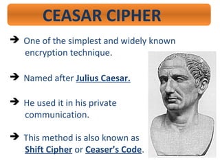 CEASAR CIPHER
 One of the simplest and widely known
encryption technique.
 Named after Julius Caesar.
 He used it in his private
communication.
 This method is also known as
Shift Cipher or Ceaser’s Code.
 