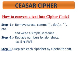 CEASAR CIPHER
How to convert a text into Cipher Code?
Step -1 :- Remove space, comma(,) , dot(.), “ “,
etc.
and write a simple sentence.
Step -2 :- Replace numbers by alphabets.
ex. 5  FIVE
Step -3 :-Replace each alphabet by a definite shift.
 
