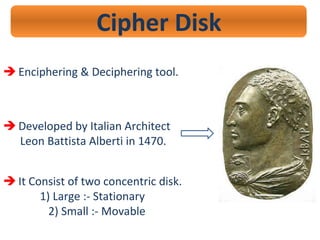 Cipher Disk
 Enciphering & Deciphering tool.
 Developed by Italian Architect
Leon Battista Alberti in 1470.
 It Consist of two concentric disk.
1) Large :- Stationary
2) Small :- Movable
 