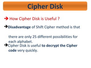 Cipher Disk
 How Cipher Disk is Useful ?
Disadvantage of Shift Cipher method is that
there are only 25 different possibilities for
each alphabet.
Cipher Disk is useful to decrypt the Cipher
code very quickly.
 
