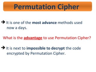 Permutation Cipher
 It is one of the most advance methods used
now a days.
What is the advantage to use Permutation Cipher?
 It is next to impossible to decrypt the code
encrypted by Permutation Cipher.
 