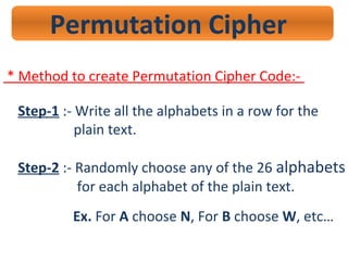 Permutation Cipher
* Method to create Permutation Cipher Code:-
Step-1 :- Write all the alphabets in a row for the
plain text.
Step-2 :- Randomly choose any of the 26 alphabets
for each alphabet of the plain text.
Ex. For A choose N, For B choose W, etc…
 