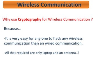 Wireless Communication
Why use Cryptography for Wireless Communication ?
Because…
-It is very easy for any one to hack any wireless
communication than an wired communication.
-All that required are only laptop and an antenna..!
 