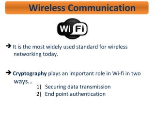 Wireless Communication
 It is the most widely used standard for wireless
networking today.
 Cryptography plays an important role in Wi-fi in two
ways…
1) Securing data transmission
2) End point authentication
 