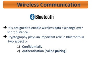 Wireless Communication
 It is designed to enable wireless data exchange over
short distance.
 Cryptography plays an important role in Bluetooth in
two aspect :-
1) Confidentially
2) Authentication (called pairing)
 