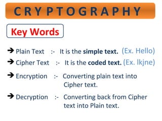 C R Y P T O G R A P H Y
Key Words
 Plain Text :- It is the simple text.
 Cipher Text :- It is the coded text.
 Encryption :- Converting plain text into
Cipher text.
 Decryption :- Converting back from Cipher
text into Plain text.
(Ex. Hello)
(Ex. lkjne)
 
