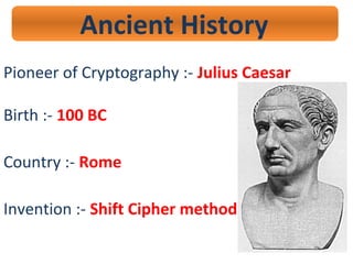 Ancient History
Pioneer of Cryptography :- Julius Caesar
Birth :- 100 BC
Country :- Rome
Invention :- Shift Cipher method
 