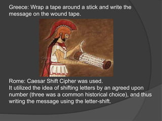 Greece: Wrap a tape around a stick and write the
message on the wound tape.
Rome: Caesar Shift Cipher was used.
It utilized the idea of shifting letters by an agreed upon
number (three was a common historical choice), and thus
writing the message using the letter-shift.
 