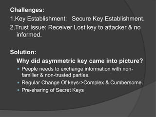 Challenges:
1.Key Establishment: Secure Key Establishment.
2.Trust Issue: Receiver Lost key to attacker & no
informed.
Solution:
Why did asymmetric key came into picture?
 People needs to exchange information with non-
familier & non-trusted parties.
 Regular Change Of keys->Complex & Cumbersome.
 Pre-sharing of Secret Keys
 