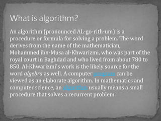 An algorithm (pronounced AL-go-rith-um) is a
procedure or formula for solving a problem. The word
derives from the name of the mathematician,
Mohammed ibn-Musa al-Khwarizmi, who was part of the
royal court in Baghdad and who lived from about 780 to
850. Al-Khwarizmi's work is the likely source for the
word algebra as well. A computer program can be
viewed as an elaborate algorithm. In mathematics and
computer science, an algorithm usually means a small
procedure that solves a recurrent problem.
 