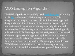 The MD5 algorithm is a widely used hash function producing
a 128-bit hash value. 128-bit encryption is a data/file
encryption technique that uses a 128-bit key to encrypt and
decrypt data or files. It is one of the most secure encryption
methods used in most modern encryption algorithms and
technologies. 128-bit encryption is considered to be logically
unbreakable. 128-bit encryption primarily refers to the length
of the encryption or decryption key. It is considered secure
because it would take massive computation and virtually
thousands of years to be cracked. For example, it would take
2128 different combinations to break the encryption key,
which is out of reach for even the most powerful computers.
 