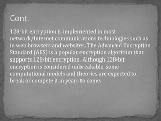 128-bit encryption is implemented in most
network/Internet communications technologies such as
in web browsers and websites. The Advanced Encryption
Standard (AES) is a popular encryption algorithm that
supports 128-bit encryption. Although 128-bit
encryption is considered unbreakable, some
computational models and theories are expected to
break or compete it in years to come.
 