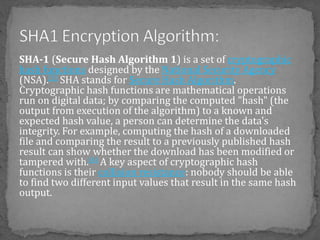 SHA-1 (Secure Hash Algorithm 1) is a set of cryptographic
hash functions designed by the National Security Agency
(NSA).[3] SHA stands for Secure Hash Algorithm.
Cryptographic hash functions are mathematical operations
run on digital data; by comparing the computed "hash" (the
output from execution of the algorithm) to a known and
expected hash value, a person can determine the data's
integrity. For example, computing the hash of a downloaded
file and comparing the result to a previously published hash
result can show whether the download has been modified or
tampered with.[4] A key aspect of cryptographic hash
functions is their collision resistance: nobody should be able
to find two different input values that result in the same hash
output.
 