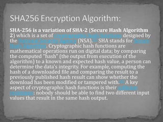 SHA-256 is a variation of SHA-2 (Secure Hash Algorithm
2) which is a set of cryptographic hash functions designed by
the National Security Agency (NSA).[3] SHA stands for Secure
Hash Algorithm. Cryptographic hash functions are
mathematical operations run on digital data; by comparing
the computed "hash" (the output from execution of the
algorithm) to a known and expected hash value, a person can
determine the data's integrity. For example, computing the
hash of a downloaded file and comparing the result to a
previously published hash result can show whether the
download has been modified or tampered with.[4] A key
aspect of cryptographic hash functions is their collision
resistance: nobody should be able to find two different input
values that result in the same hash output.
 