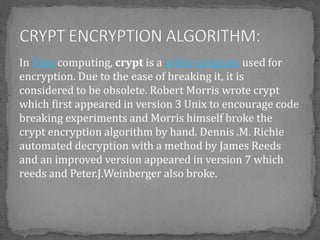 In Unix computing, crypt is a utility program used for
encryption. Due to the ease of breaking it, it is
considered to be obsolete. Robert Morris wrote crypt
which first appeared in version 3 Unix to encourage code
breaking experiments and Morris himself broke the
crypt encryption algorithm by hand. Dennis .M. Richie
automated decryption with a method by James Reeds
and an improved version appeared in version 7 which
reeds and Peter.J.Weinberger also broke.
 