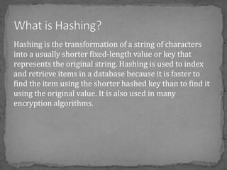 Hashing is the transformation of a string of characters
into a usually shorter fixed-length value or key that
represents the original string. Hashing is used to index
and retrieve items in a database because it is faster to
find the item using the shorter hashed key than to find it
using the original value. It is also used in many
encryption algorithms.
 
