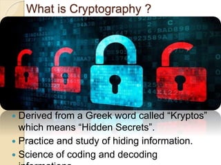 What is Cryptography ?
Derived from a Greek word called “Kryptos”
which means “Hidden Secrets”.
Practice and study of hiding information.
Science of coding and decoding