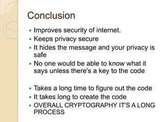 Conclusion
Improves security of internet.
Keeps privacy secure
It hides the message and your privacy is
safe
No one would be able to know what it
says unless there's a key to the code
Takes a long time to figure out the code
It takes long to create the code
OVERALL CRYPTOGRAPHY IT'S A LONG
PROCESS