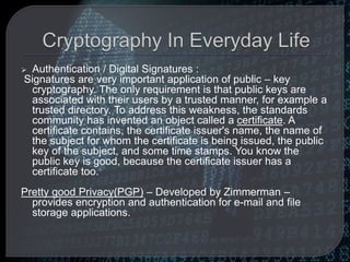  Authentication / Digital Signatures :
Signatures are very important application of public – key
cryptography. The only requirement is that public keys are
associated with their users by a trusted manner, for example a
trusted directory. To address this weakness, the standards
community has invented an object called a certificate. A
certificate contains, the certificate issuer's name, the name of
the subject for whom the certificate is being issued, the public
key of the subject, and some time stamps. You know the
public key is good, because the certificate issuer has a
certificate too.
Pretty good Privacy(PGP) – Developed by Zimmerman –
provides encryption and authentication for e-mail and file
storage applications.
 