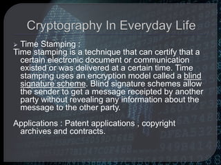  Time Stamping :
Time stamping is a technique that can certify that a
certain electronic document or communication
existed or was delivered at a certain time. Time
stamping uses an encryption model called a blind
signature scheme. Blind signature schemes allow
the sender to get a message receipted by another
party without revealing any information about the
message to the other party.
Applications : Patent applications , copyright
archives and contracts.
 