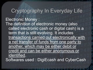 Electronic Money :
The definition of electronic money (also
called electronic cash or digital cash) is a
term that is still evolving. It includes
transactions carried out electronically with
a net transfer of funds from one party to
another, which may be either debit or
credit and can be either anonymous or
identified.
Softwares used : DigiEcash and CyberCash
 