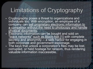  Cryptography poses a threat to organizations and
individuals too. With encryption, an employee of a
company can sell proprietary electronic information to
a competitor without the need to photocopy and handle
physical documents.
 Electronic information can be bought and sold on
"black networks" such as Black-Net [1] with complete
secrecy and anonymity -- a safe harbor for engaging in
both corporate and government espionage.
 The keys that unlock a corporation's files may be lost,
corrupted, or held hostage for ransom, thus rendering
valuable information inaccessible.
 