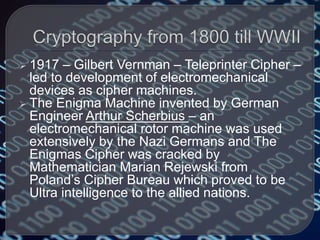  1917 – Gilbert Vernman – Teleprinter Cipher –
led to development of electromechanical
devices as cipher machines.
 The Enigma Machine invented by German
Engineer Arthur Scherbius – an
electromechanical rotor machine was used
extensively by the Nazi Germans and The
Enigmas Cipher was cracked by
Mathematician Marian Rejewski from
Poland’s Cipher Bureau which proved to be
Ultra intelligence to the allied nations.
 