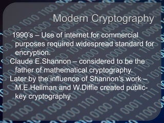 1990’s – Use of internet for commercial
purposes required widespread standard for
encryption.
Claude E.Shannon – considered to be the
father of mathematical cryptography.
Later by the influence of Shannon’s work –
M.E.Hellman and W.Diffie created public-
key cryptography
 