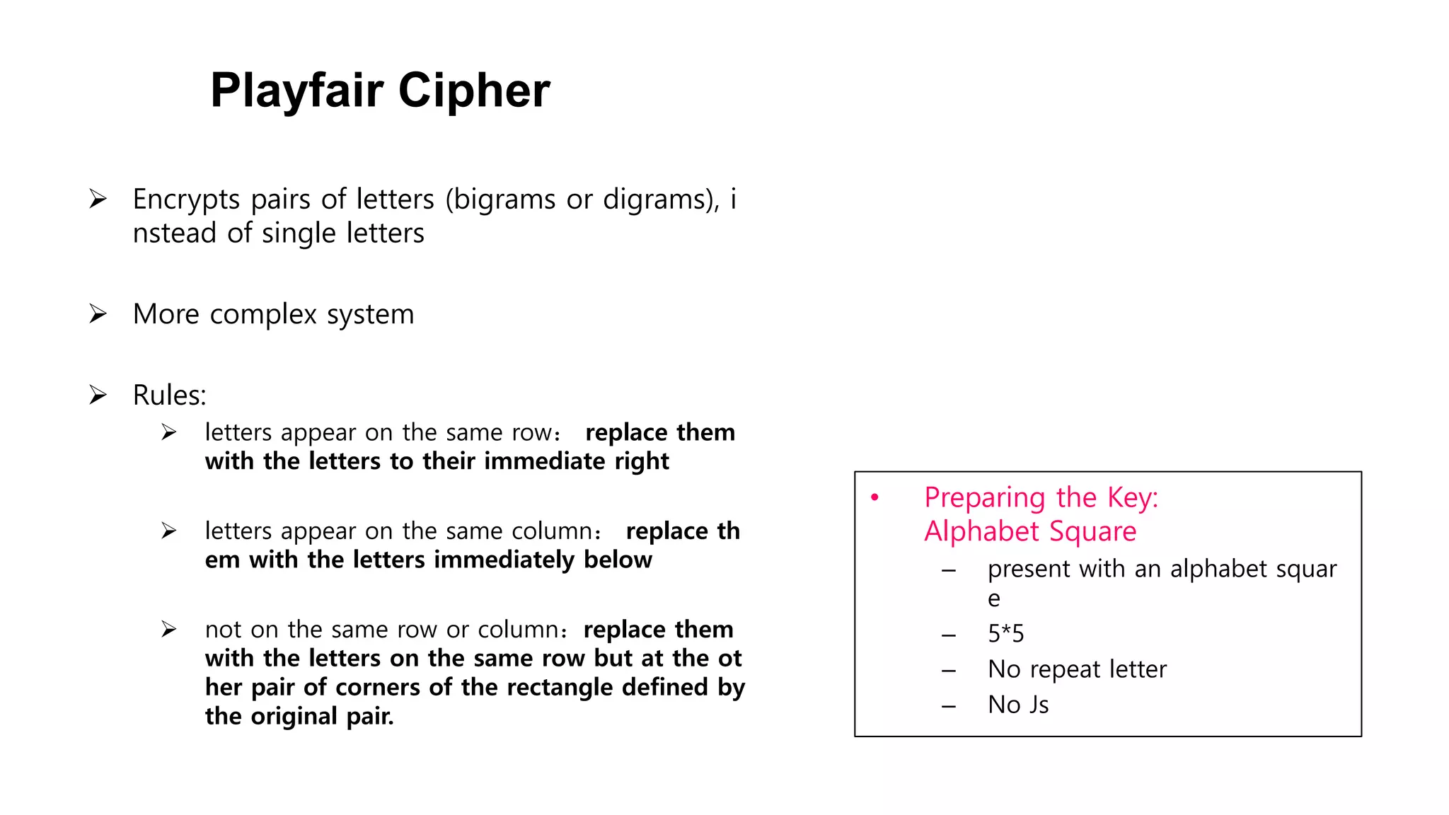 Playfair Cipher
• Preparing the Key:
Alphabet Square
– present with an alphabet squar
e
– 5*5
– No repeat letter
– No Js
 Encrypts pairs of letters (bigrams or digrams), i
nstead of single letters
 More complex system
 Rules:
 letters appear on the same row： replace them
with the letters to their immediate right
 letters appear on the same column： replace th
em with the letters immediately below
 not on the same row or column：replace them
with the letters on the same row but at the ot
her pair of corners of the rectangle defined by
the original pair.
 