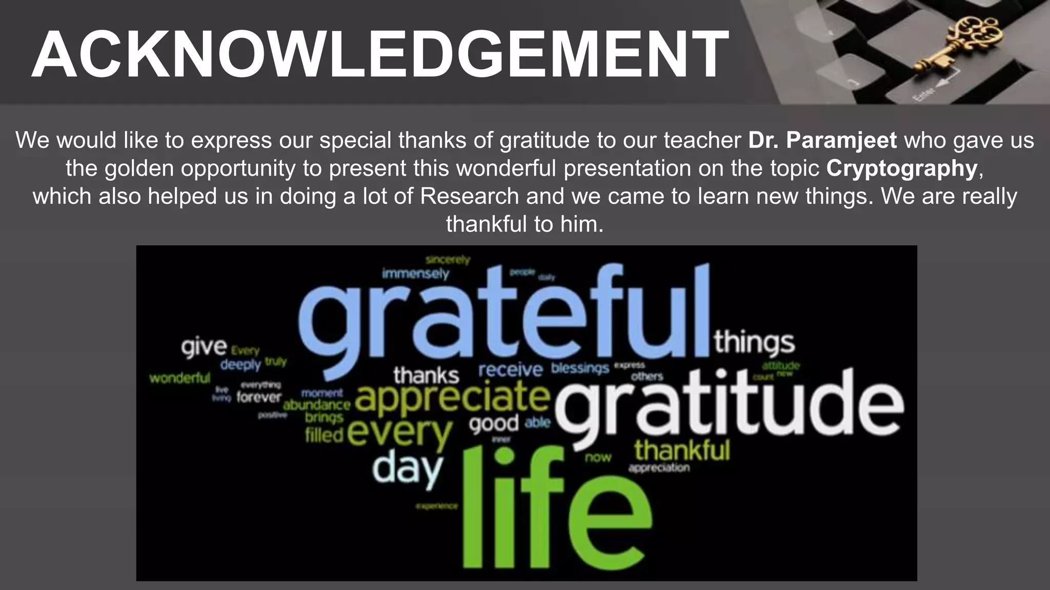 ACKNOWLEDGEMENT
We would like to express our special thanks of gratitude to our teacher Dr. Paramjeet who gave us
the golden opportunity to present this wonderful presentation on the topic Cryptography,
which also helped us in doing a lot of Research and we came to learn new things. We are really
thankful to him.
 
