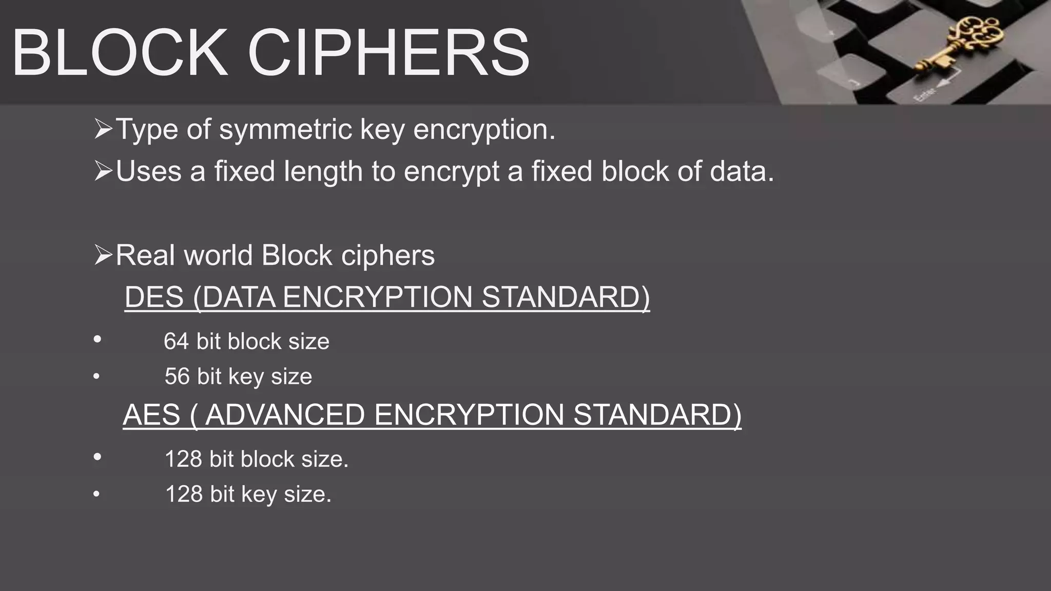 BLOCK CIPHERS
Type of symmetric key encryption.
Uses a fixed length to encrypt a fixed block of data.
Real world Block ciphers
DES (DATA ENCRYPTION STANDARD)
• 64 bit block size
• 56 bit key size
AES ( ADVANCED ENCRYPTION STANDARD)
• 128 bit block size.
• 128 bit key size.
 