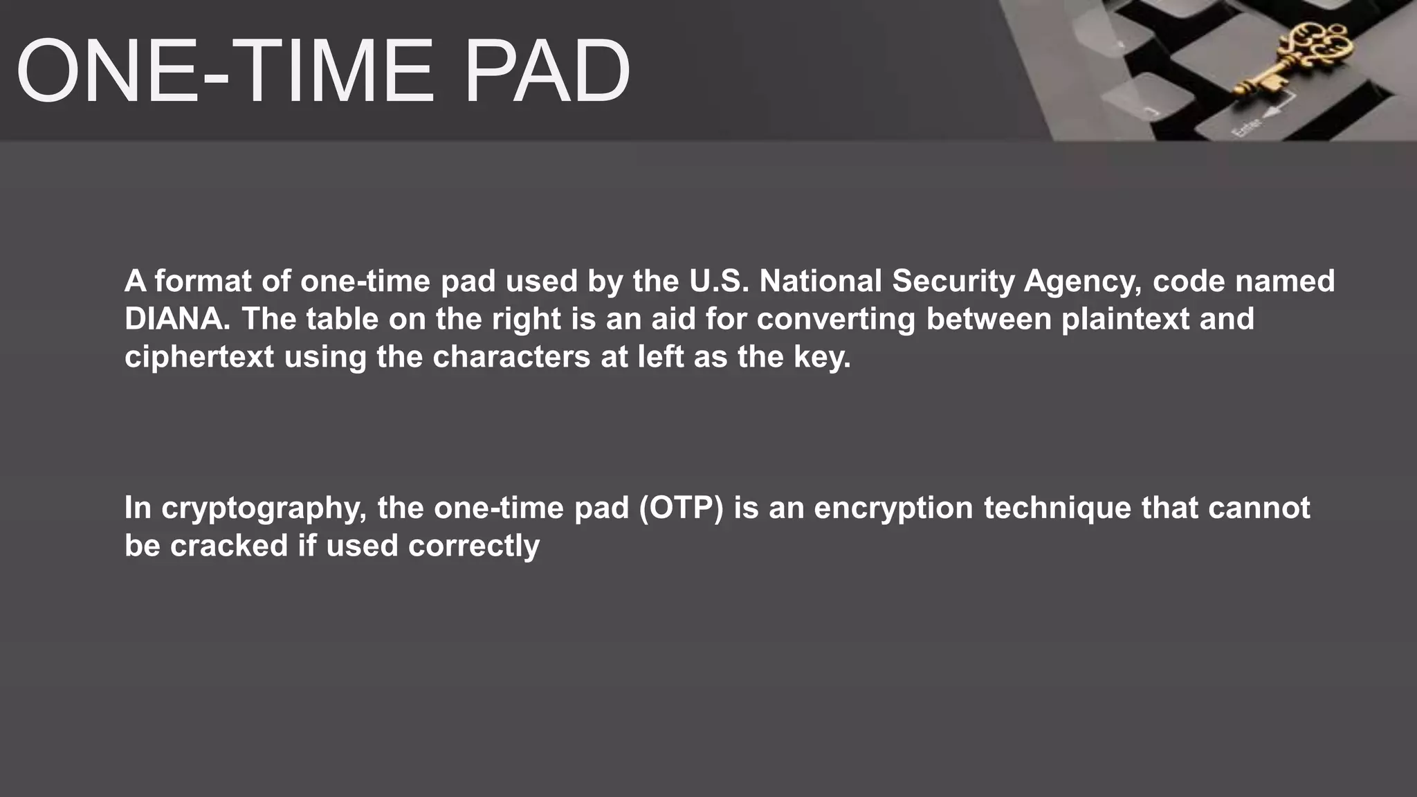 ONE-TIME PAD
A format of one-time pad used by the U.S. National Security Agency, code named
DIANA. The table on the right is an aid for converting between plaintext and
ciphertext using the characters at left as the key.
In cryptography, the one-time pad (OTP) is an encryption technique that cannot
be cracked if used correctly
 