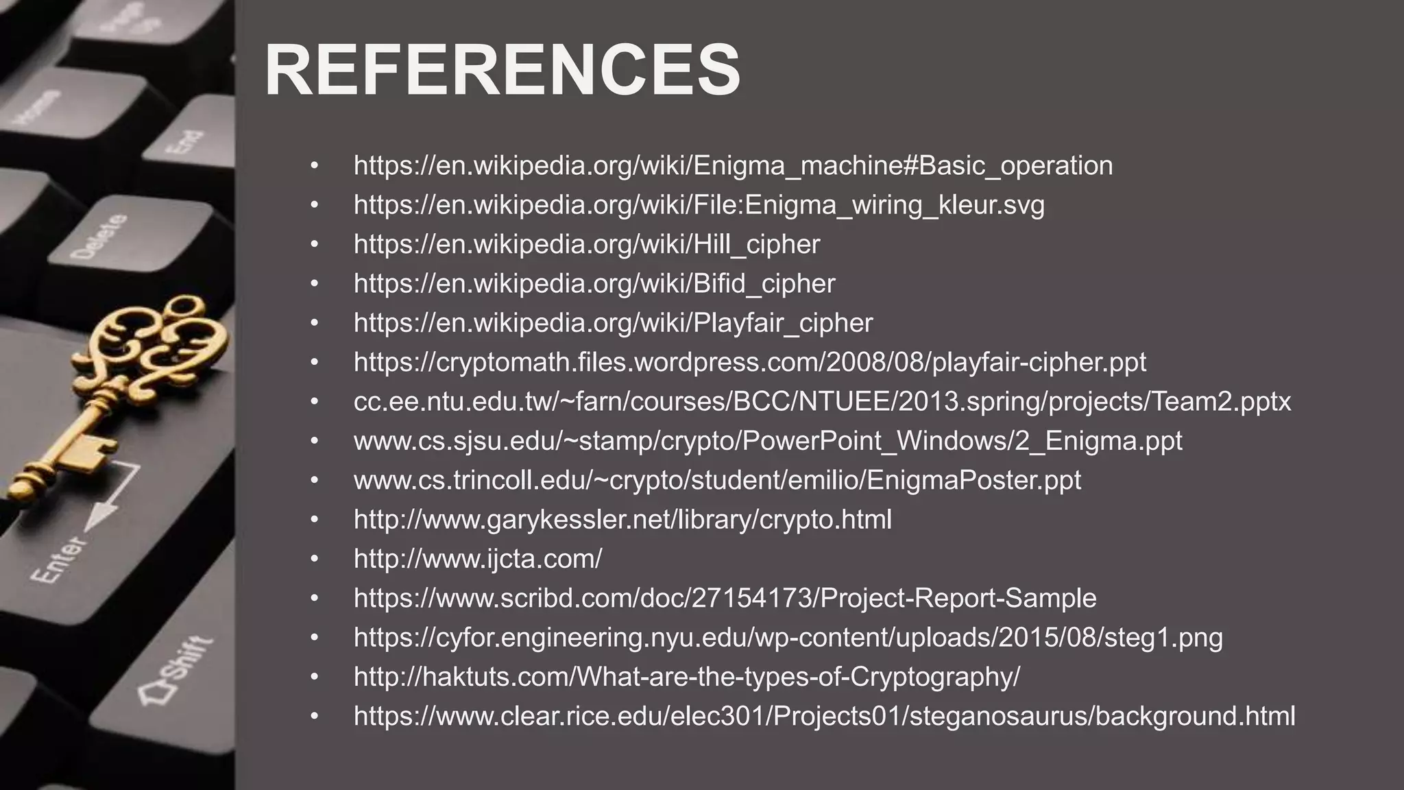 REFERENCES
• https://en.wikipedia.org/wiki/Enigma_machine#Basic_operation
• https://en.wikipedia.org/wiki/File:Enigma_wiring_kleur.svg
• https://en.wikipedia.org/wiki/Hill_cipher
• https://en.wikipedia.org/wiki/Bifid_cipher
• https://en.wikipedia.org/wiki/Playfair_cipher
• https://cryptomath.files.wordpress.com/2008/08/playfair-cipher.ppt
• cc.ee.ntu.edu.tw/~farn/courses/BCC/NTUEE/2013.spring/projects/Team2.pptx
• www.cs.sjsu.edu/~stamp/crypto/PowerPoint_Windows/2_Enigma.ppt
• www.cs.trincoll.edu/~crypto/student/emilio/EnigmaPoster.ppt
• http://www.garykessler.net/library/crypto.html
• http://www.ijcta.com/
• https://www.scribd.com/doc/27154173/Project-Report-Sample
• https://cyfor.engineering.nyu.edu/wp-content/uploads/2015/08/steg1.png
• http://haktuts.com/What-are-the-types-of-Cryptography/
• https://www.clear.rice.edu/elec301/Projects01/steganosaurus/background.html
 