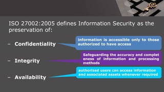 ISO 27002:2005 defines Information Security as the
preservation of:
– Confidentiality
information is accessible only to those
authorized to have access
– Integrity
Safeguarding the accuracy and complet
eness of information and processing
methods
– Availability
authorized users can access information
and associated assets whenever required
 