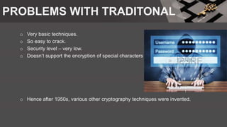 PROBLEMS WITH TRADITONAL
o Very basic techniques.
o So easy to crack.
o Security level – very low.
o Doesn’t support the encryption of special characters
o Hence after 1950s, various other cryptography techniques were invented.
 