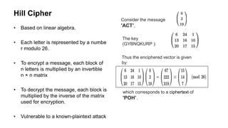 Hill Cipher
• Based on linear algebra.
• Each letter is represented by a numbe
r modulo 26.
• To encrypt a message, each block of
n letters is multiplied by an invertible
n × n matrix
• To decrypt the message, each block is
multiplied by the inverse of the matrix
used for encryption.
• Vulnerable to a known-plaintext attack
Consider the message
'ACT’,
The key
(GYBNQKURP ):
Thus the enciphered vector is given
by:
which corresponds to a ciphertext of
'POH’.
 