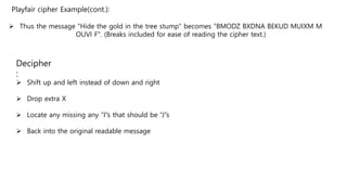  Thus the message "Hide the gold in the tree stump" becomes "BMODZ BXDNA BEKUD MUIXM M
OUVI F". (Breaks included for ease of reading the cipher text.)
Playfair cipher Example(cont.):
Decipher
:
 Shift up and left instead of down and right
 Drop extra X
 Locate any missing any “I”s that should be “J”s
 Back into the original readable message
 