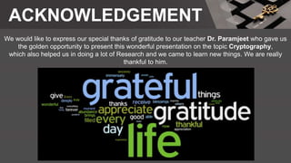 ACKNOWLEDGEMENT
We would like to express our special thanks of gratitude to our teacher Dr. Paramjeet who gave us
the golden opportunity to present this wonderful presentation on the topic Cryptography,
which also helped us in doing a lot of Research and we came to learn new things. We are really
thankful to him.
 