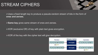 STREAM CIPHERS
Uses a fixed length key to produce a pseudo-random stream of bits in the form of
ones and zeroes.
Same key gives same stream of ones and zeroes.
XOR (exclusive OR) of key with plain text gives encryption.
XOR of the key with the cipher text will give decryption.
 